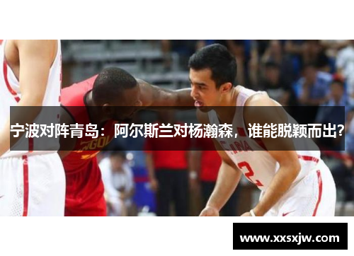 宁波对阵青岛:阿尔斯兰对杨瀚森,谁能脱颖而出?
